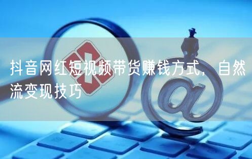 抖音网红短视频带货赚钱方式，自然流变现技巧