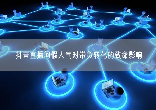 抖音直播间假人气对带货转化的致命影响