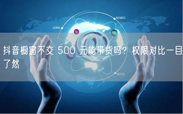 抖音橱窗不交 500 元能带货吗？权限对比一目了然