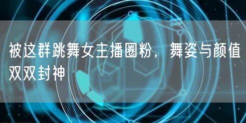 被这群跳舞女主播圈粉，舞姿与颜值双双封神