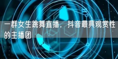 一群女生跳舞直播，抖音最具观赏性的主播团