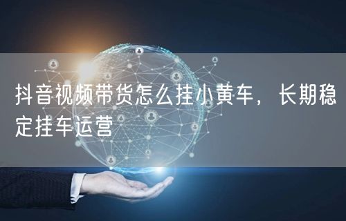 抖音视频带货怎么挂小黄车，长期稳定挂车运营