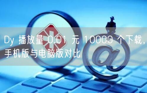 Dy 播放量 0.01 元 10000 个下载，手机版与电脑版对比