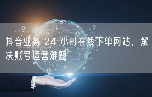 抖音业务 24 小时在线下单网站，解决账号运营难题