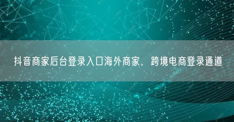 抖音商家后台登录入口海外商家，跨境电商登录通道