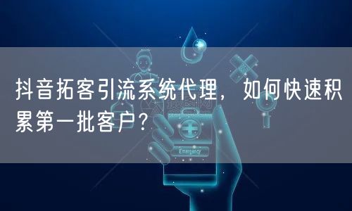 抖音拓客引流系统代理，如何快速积累第一批客户？