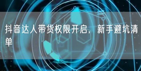 抖音达人带货权限开启，新手避坑清单