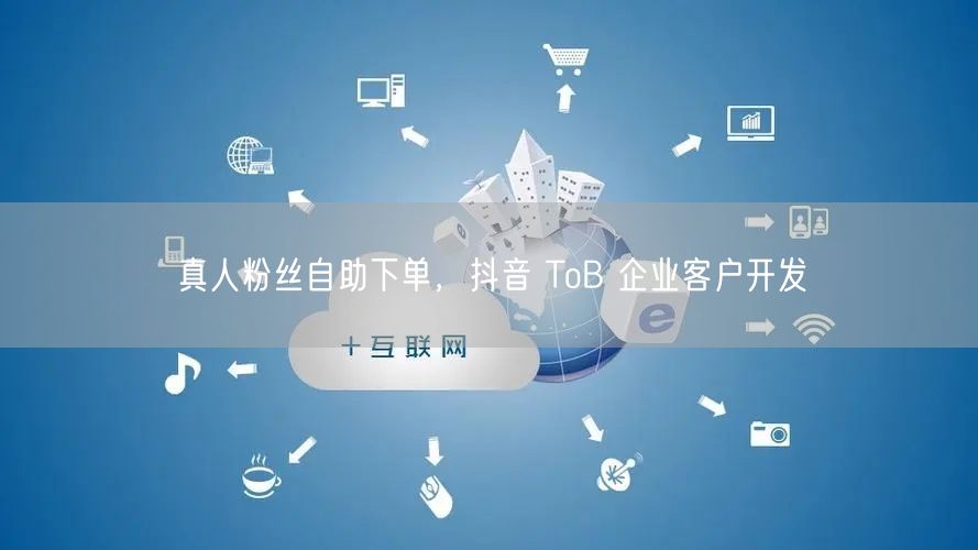 真人粉丝自助下单，抖音 ToB 企业客户开发
