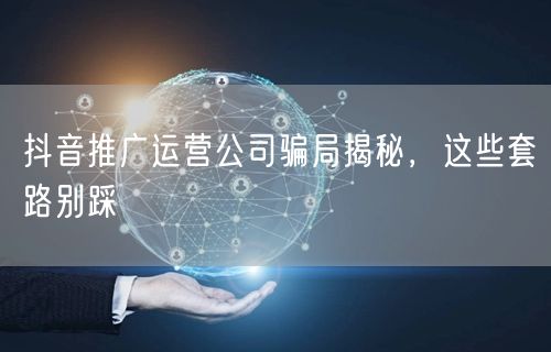 抖音推广运营公司骗局揭秘，这些套路别踩