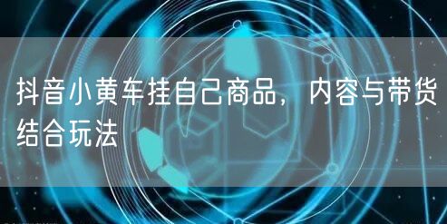抖音小黄车挂自己商品，内容与带货结合玩法