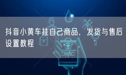 抖音小黄车挂自己商品，发货与售后设置教程