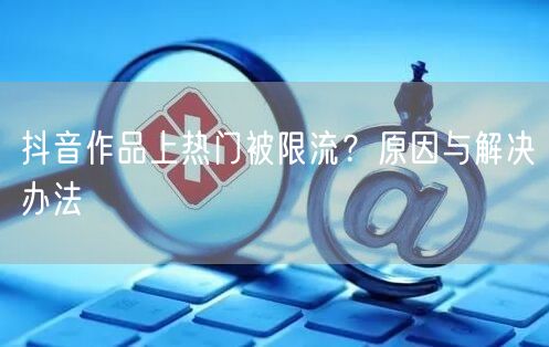 抖音作品上热门被限流？原因与解决办法