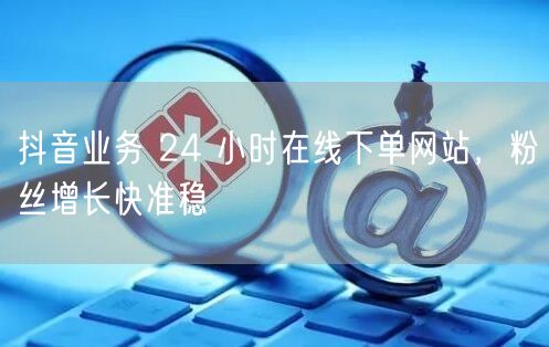 抖音业务 24 小时在线下单网站，粉丝增长快准稳