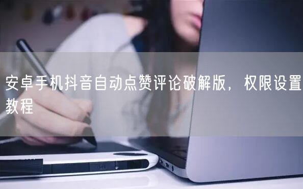 安卓手机抖音自动点赞评论破解版，权限设置教程