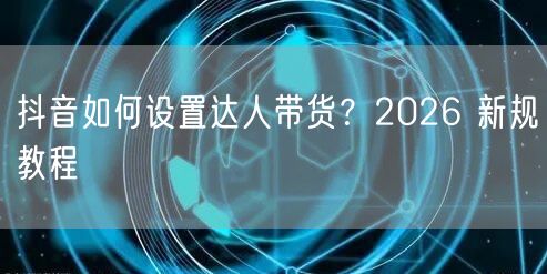 抖音如何设置达人带货？2026 新规教程