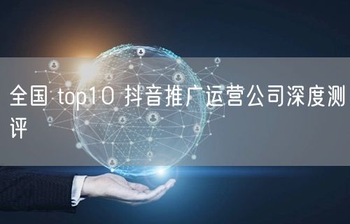 全国 top10 抖音推广运营公司深度测评