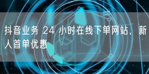 抖音业务 24 小时在线下单网站，新人首单优惠