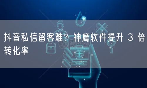 抖音私信留客难？神鹰软件提升 3 倍转化率