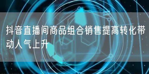 抖音直播间商品组合销售提高转化带动人气上升