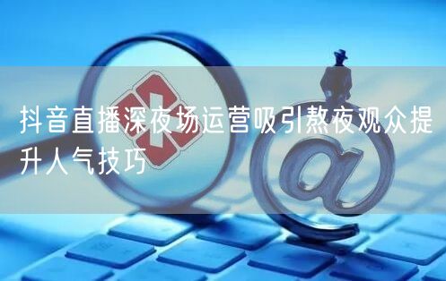 抖音直播深夜场运营吸引熬夜观众提升人气技巧