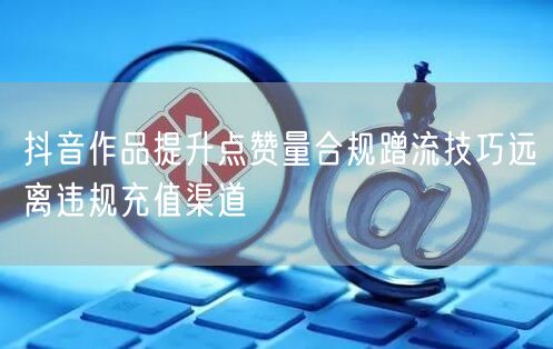 抖音作品提升点赞量合规蹭流技巧远离违规充值渠道