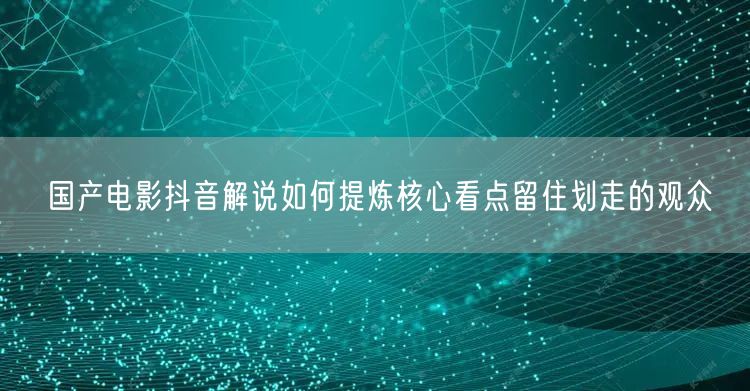国产电影抖音解说如何提炼核心看点留住划走的观众