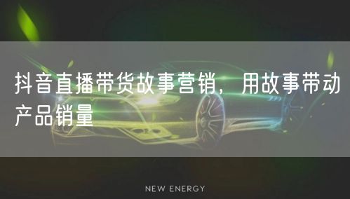 抖音直播带货故事营销，用故事带动产品销量