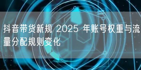 抖音带货新规 2025 年账号权重与流量分配规则变化