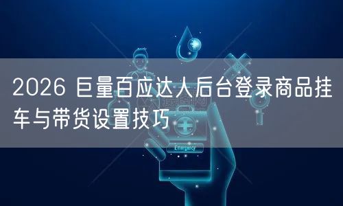 2026 巨量百应达人后台登录商品挂车与带货设置技巧