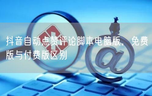 抖音自动点赞评论脚本电脑版，免费版与付费版区别