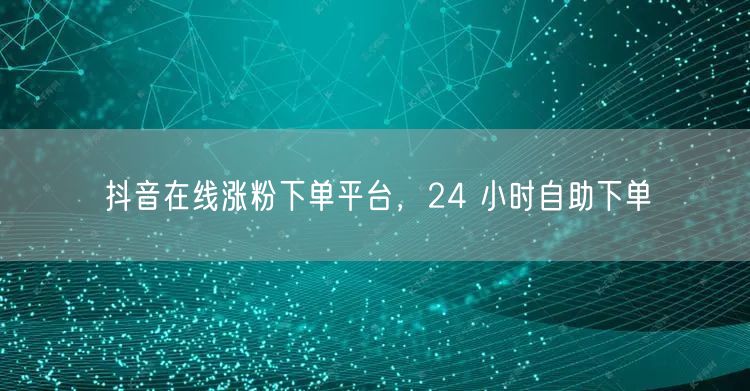 抖音在线涨粉下单平台，24 小时自助下单