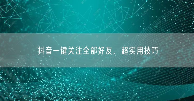 抖音一键关注全部好友，超实用技巧