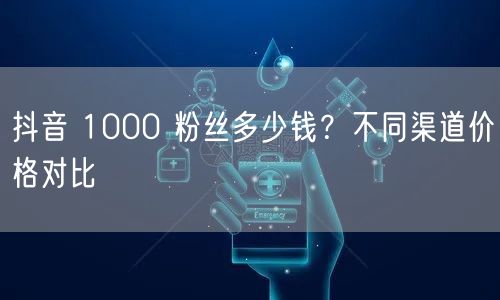 抖音 1000 粉丝多少钱？不同渠道价格对比