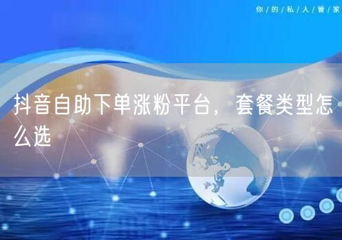 抖音自助下单涨粉平台，套餐类型怎么选