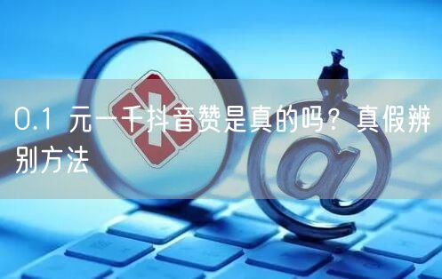 0.1 元一千抖音赞是真的吗？真假辨别方法