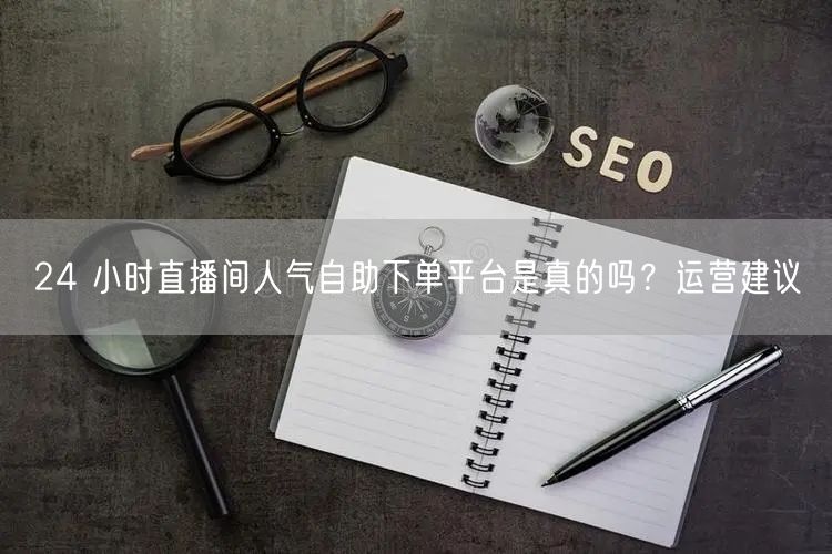 24 小时直播间人气自助下单平台是真的吗？运营建议