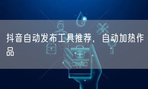 抖音自动发布工具推荐，自动加热作品