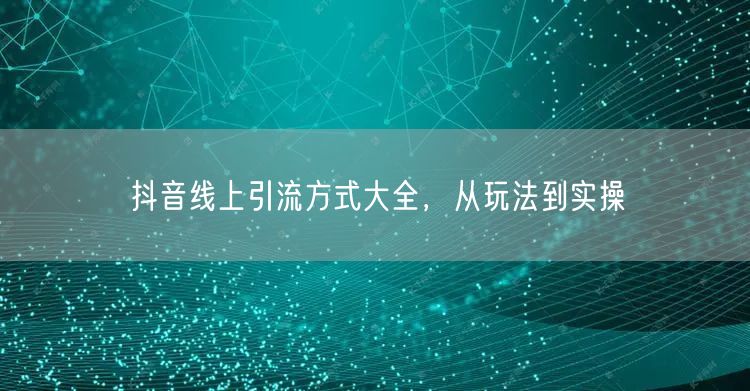 抖音线上引流方式大全，从玩法到实操