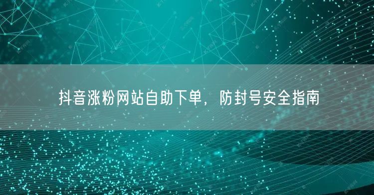 抖音涨粉网站自助下单，防封号安全指南
