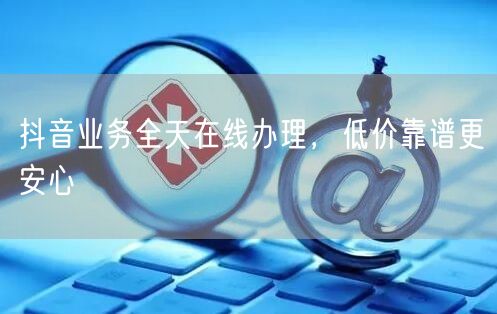 抖音业务全天在线办理，低价靠谱更安心