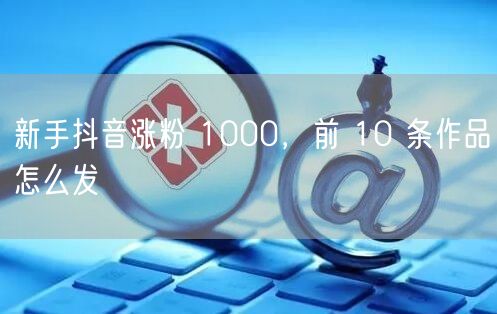 新手抖音涨粉 1000，前 10 条作品怎么发