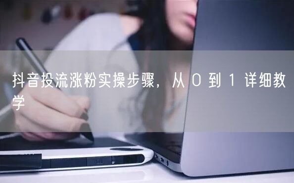 抖音投流涨粉实操步骤，从 0 到 1 详细教学