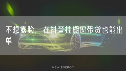 不想露脸，在抖音挂橱窗带货也能出单