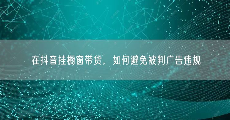 在抖音挂橱窗带货，如何避免被判广告违规