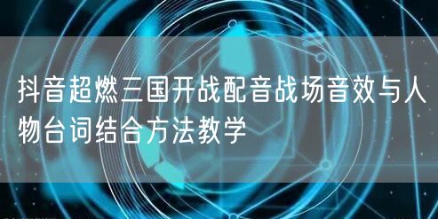 抖音超燃三国开战配音战场音效与人物台词结合方法教学