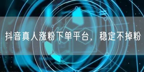 抖音真人涨粉下单平台，稳定不掉粉
