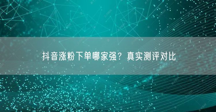 抖音涨粉下单哪家强？真实测评对比