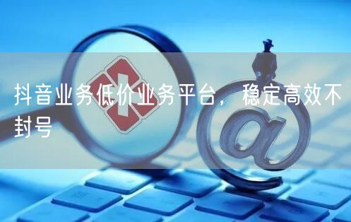 抖音业务低价业务平台，稳定高效不封号