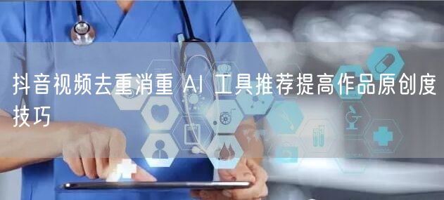 抖音视频去重消重 AI 工具推荐提高作品原创度技巧