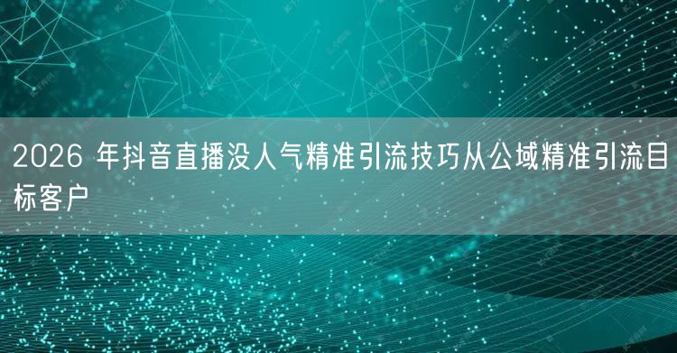 2026 年抖音直播没人气精准引流技巧从公域精准引流目标客户